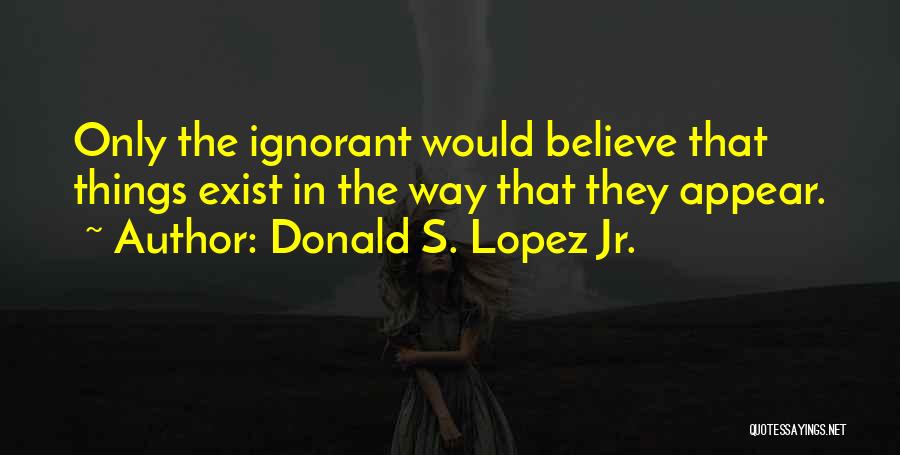 Donald S. Lopez Jr. Quotes: Only The Ignorant Would Believe That Things Exist In The Way That They Appear.