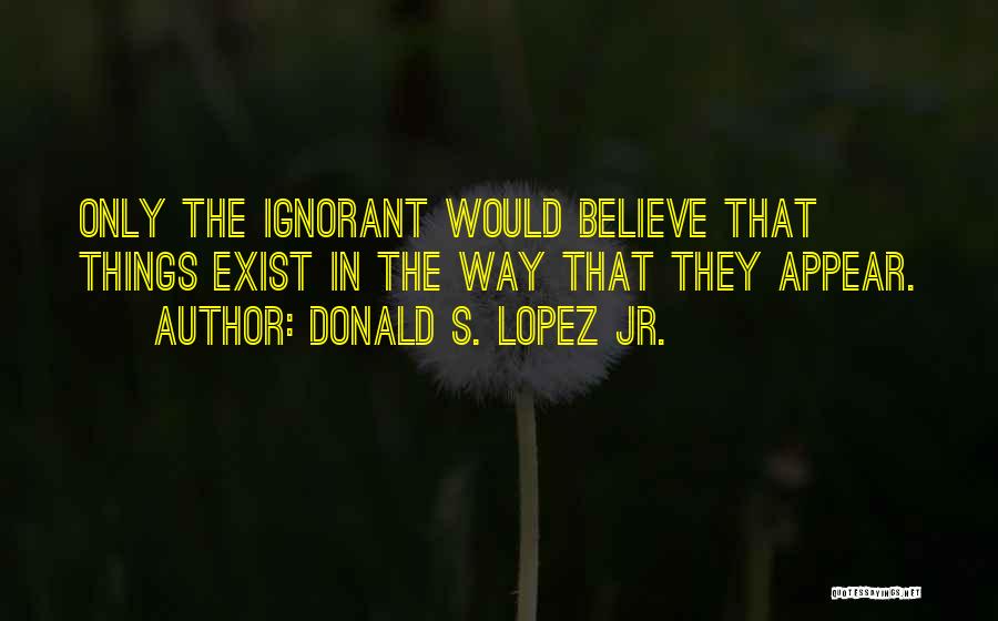 Donald S. Lopez Jr. Quotes: Only The Ignorant Would Believe That Things Exist In The Way That They Appear.