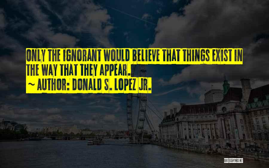 Donald S. Lopez Jr. Quotes: Only The Ignorant Would Believe That Things Exist In The Way That They Appear.