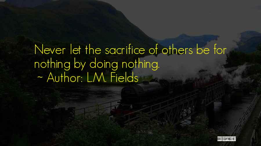 L.M. Fields Quotes: Never Let The Sacrifice Of Others Be For Nothing By Doing Nothing.