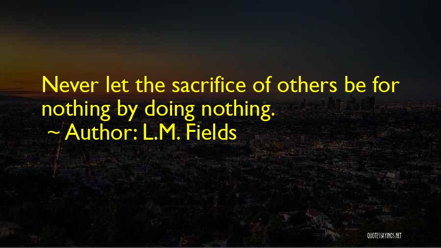 L.M. Fields Quotes: Never Let The Sacrifice Of Others Be For Nothing By Doing Nothing.