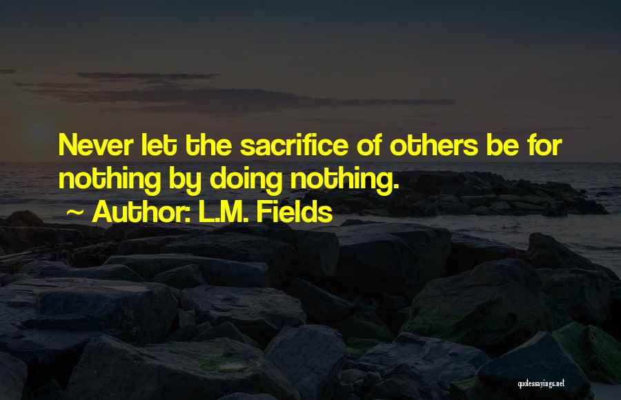 L.M. Fields Quotes: Never Let The Sacrifice Of Others Be For Nothing By Doing Nothing.