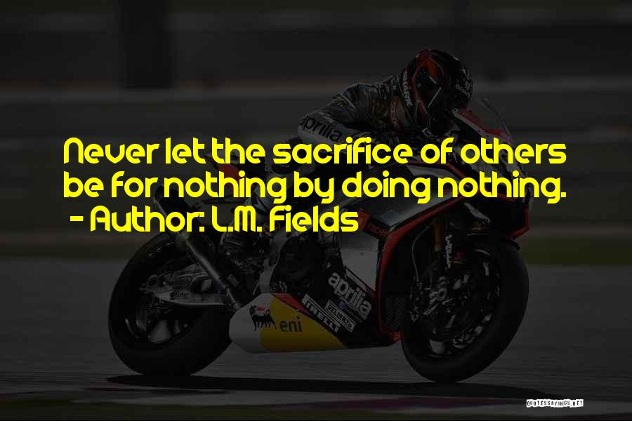 L.M. Fields Quotes: Never Let The Sacrifice Of Others Be For Nothing By Doing Nothing.