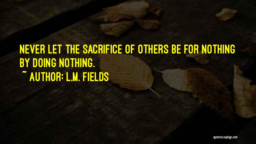 L.M. Fields Quotes: Never Let The Sacrifice Of Others Be For Nothing By Doing Nothing.