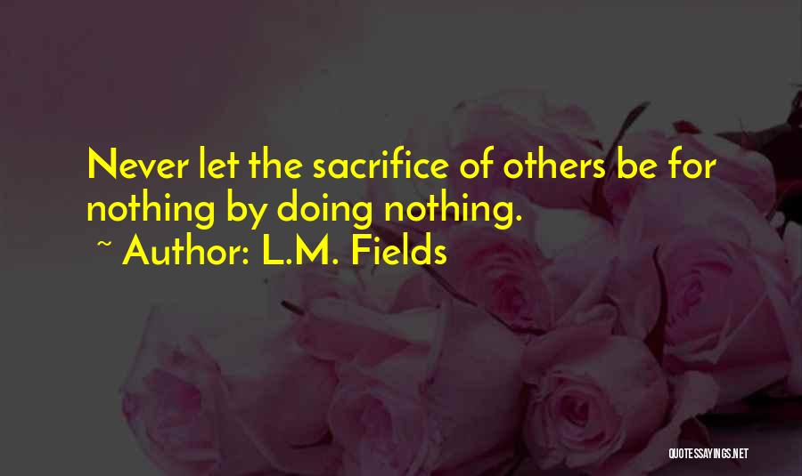 L.M. Fields Quotes: Never Let The Sacrifice Of Others Be For Nothing By Doing Nothing.