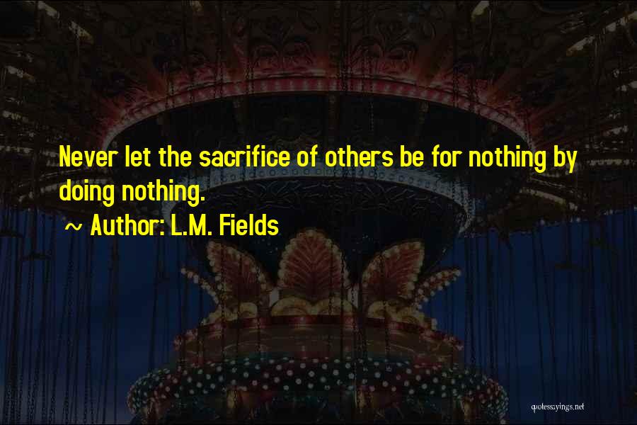 L.M. Fields Quotes: Never Let The Sacrifice Of Others Be For Nothing By Doing Nothing.