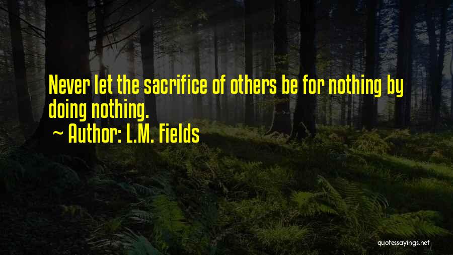 L.M. Fields Quotes: Never Let The Sacrifice Of Others Be For Nothing By Doing Nothing.