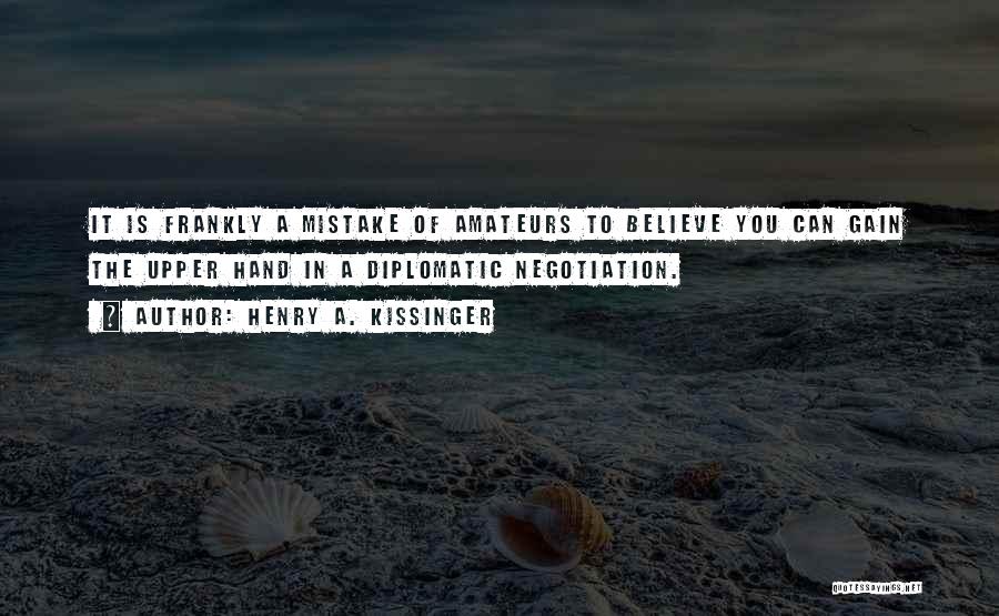 Henry A. Kissinger Quotes: It Is Frankly A Mistake Of Amateurs To Believe You Can Gain The Upper Hand In A Diplomatic Negotiation.