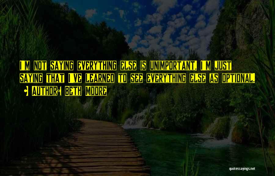 Beth Moore Quotes: I'm Not Saying Everything Else Is Unimportant. I'm Just Saying That I've Learned To See Everything Else As Optional.