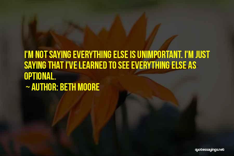 Beth Moore Quotes: I'm Not Saying Everything Else Is Unimportant. I'm Just Saying That I've Learned To See Everything Else As Optional.