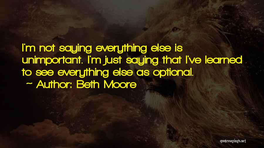 Beth Moore Quotes: I'm Not Saying Everything Else Is Unimportant. I'm Just Saying That I've Learned To See Everything Else As Optional.