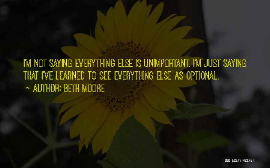 Beth Moore Quotes: I'm Not Saying Everything Else Is Unimportant. I'm Just Saying That I've Learned To See Everything Else As Optional.