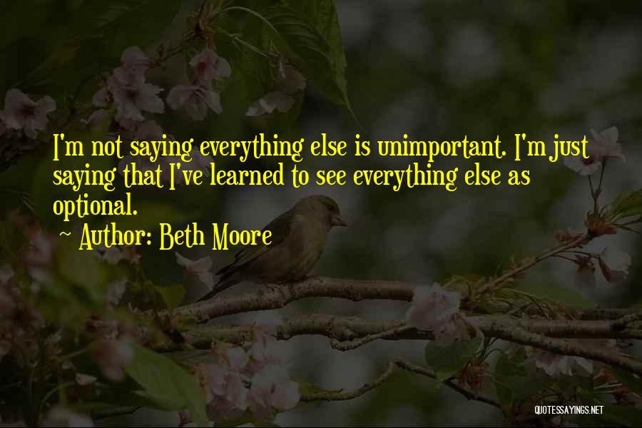 Beth Moore Quotes: I'm Not Saying Everything Else Is Unimportant. I'm Just Saying That I've Learned To See Everything Else As Optional.