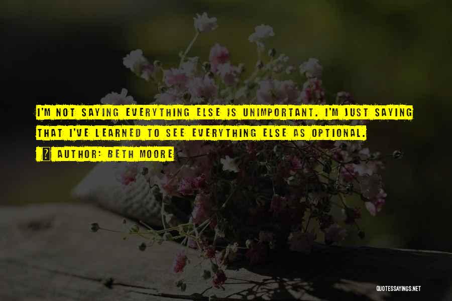 Beth Moore Quotes: I'm Not Saying Everything Else Is Unimportant. I'm Just Saying That I've Learned To See Everything Else As Optional.