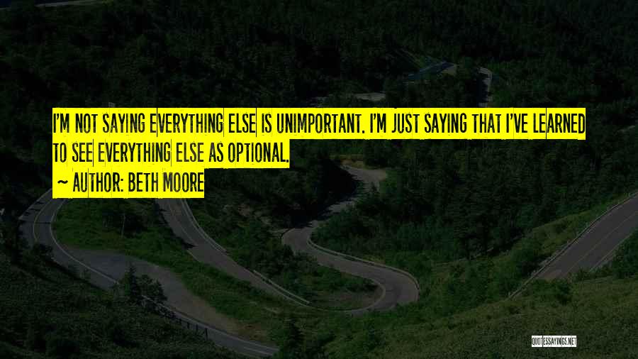 Beth Moore Quotes: I'm Not Saying Everything Else Is Unimportant. I'm Just Saying That I've Learned To See Everything Else As Optional.