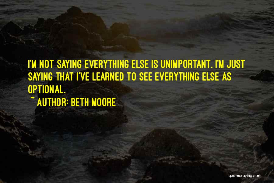 Beth Moore Quotes: I'm Not Saying Everything Else Is Unimportant. I'm Just Saying That I've Learned To See Everything Else As Optional.