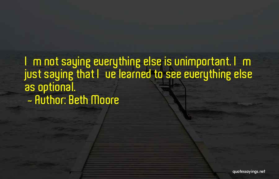 Beth Moore Quotes: I'm Not Saying Everything Else Is Unimportant. I'm Just Saying That I've Learned To See Everything Else As Optional.