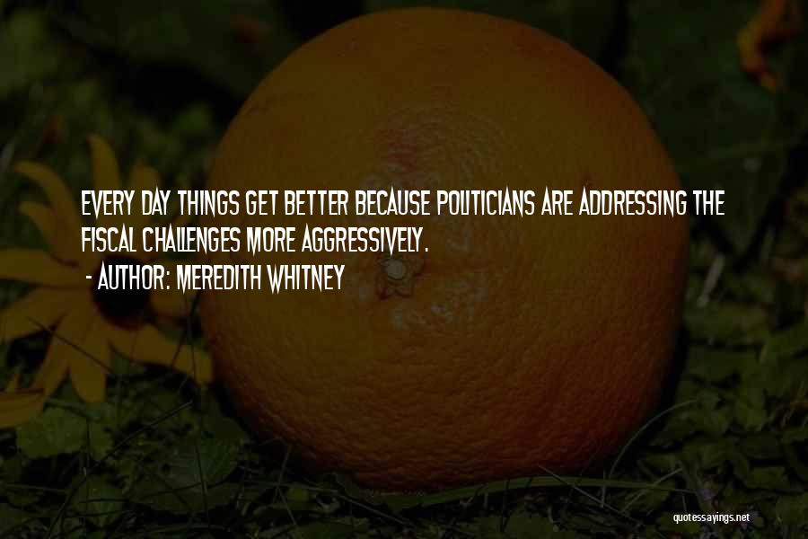 Meredith Whitney Quotes: Every Day Things Get Better Because Politicians Are Addressing The Fiscal Challenges More Aggressively.