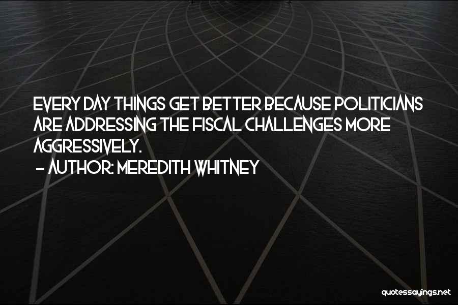 Meredith Whitney Quotes: Every Day Things Get Better Because Politicians Are Addressing The Fiscal Challenges More Aggressively.