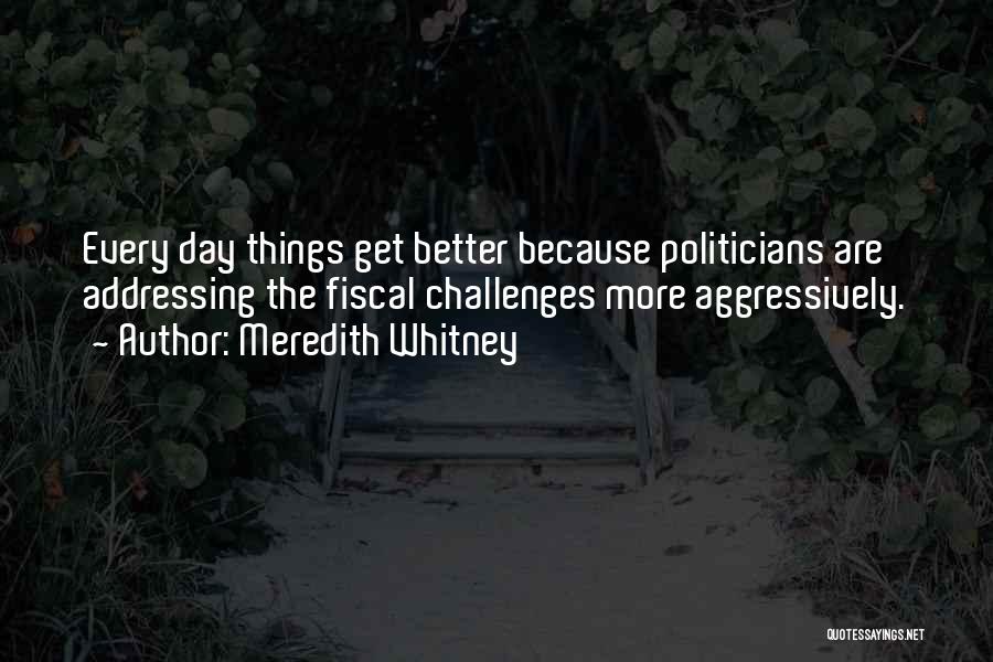 Meredith Whitney Quotes: Every Day Things Get Better Because Politicians Are Addressing The Fiscal Challenges More Aggressively.