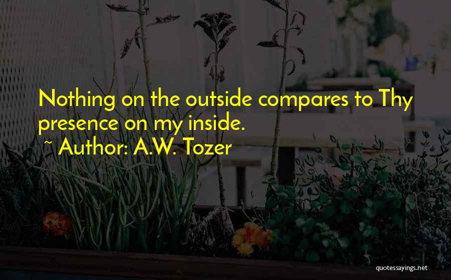 A.W. Tozer Quotes: Nothing On The Outside Compares To Thy Presence On My Inside.