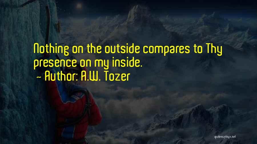 A.W. Tozer Quotes: Nothing On The Outside Compares To Thy Presence On My Inside.