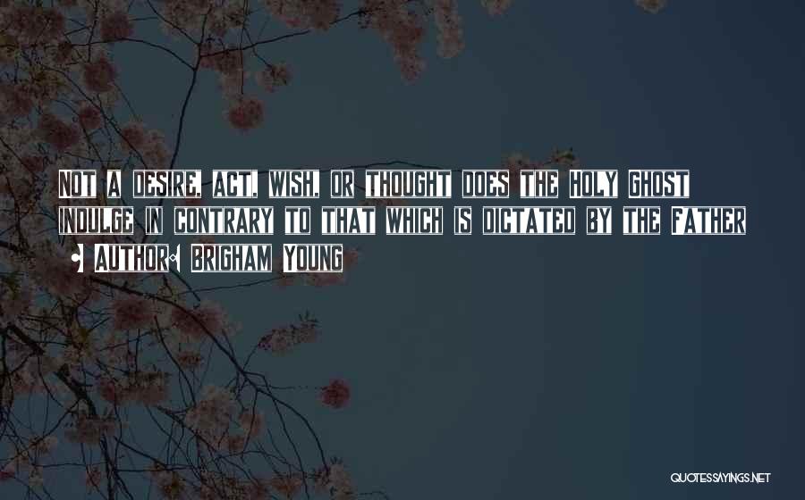 Brigham Young Quotes: Not A Desire, Act, Wish, Or Thought Does The Holy Ghost Indulge In Contrary To That Which Is Dictated By