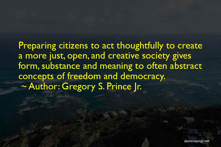 Gregory S. Prince Jr. Quotes: Preparing Citizens To Act Thoughtfully To Create A More Just, Open, And Creative Society Gives Form, Substance And Meaning To