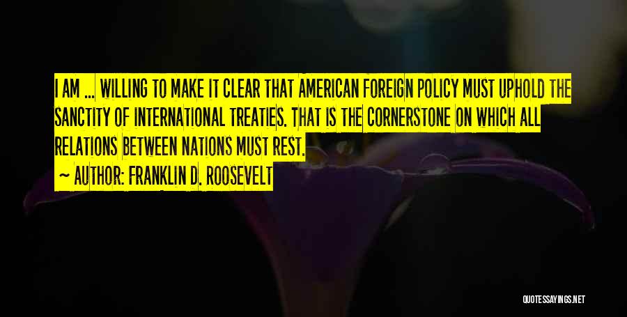 Franklin D. Roosevelt Quotes: I Am ... Willing To Make It Clear That American Foreign Policy Must Uphold The Sanctity Of International Treaties. That