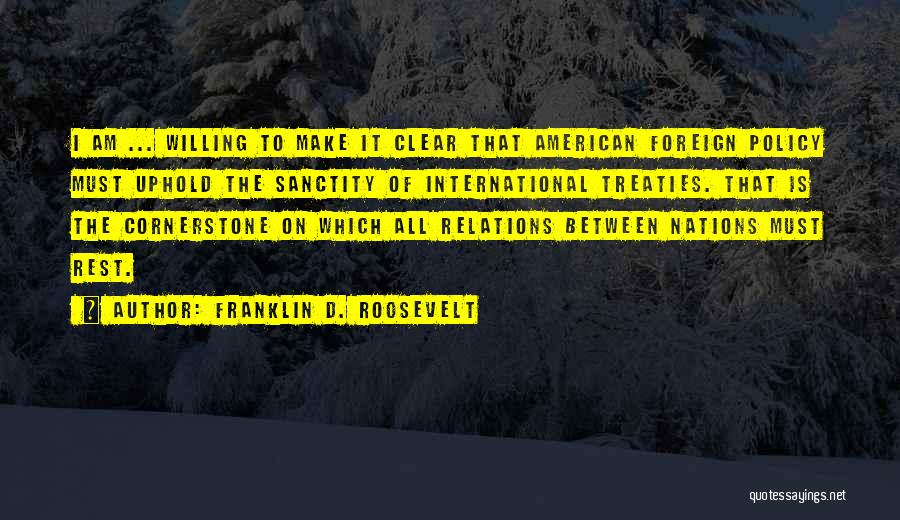 Franklin D. Roosevelt Quotes: I Am ... Willing To Make It Clear That American Foreign Policy Must Uphold The Sanctity Of International Treaties. That
