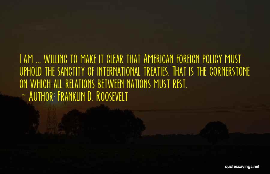 Franklin D. Roosevelt Quotes: I Am ... Willing To Make It Clear That American Foreign Policy Must Uphold The Sanctity Of International Treaties. That