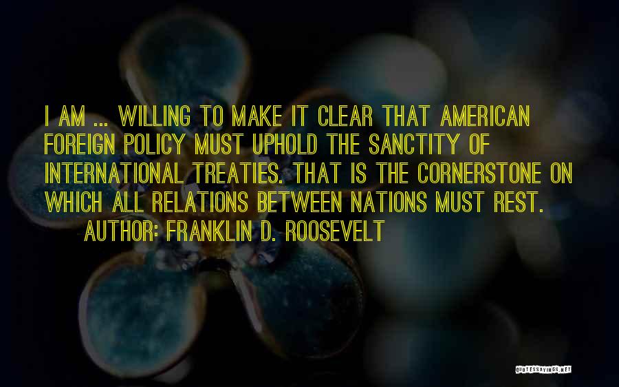 Franklin D. Roosevelt Quotes: I Am ... Willing To Make It Clear That American Foreign Policy Must Uphold The Sanctity Of International Treaties. That