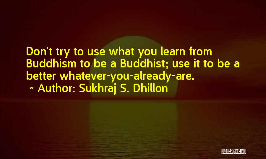 Sukhraj S. Dhillon Quotes: Don't Try To Use What You Learn From Buddhism To Be A Buddhist; Use It To Be A Better Whatever-you-already-are.