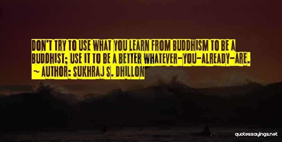 Sukhraj S. Dhillon Quotes: Don't Try To Use What You Learn From Buddhism To Be A Buddhist; Use It To Be A Better Whatever-you-already-are.