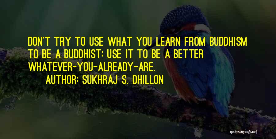 Sukhraj S. Dhillon Quotes: Don't Try To Use What You Learn From Buddhism To Be A Buddhist; Use It To Be A Better Whatever-you-already-are.