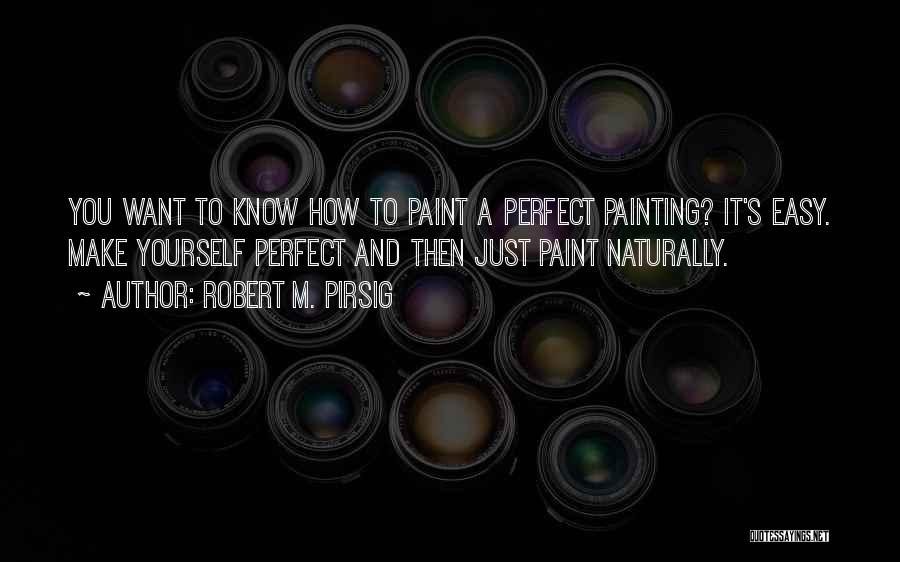 Robert M. Pirsig Quotes: You Want To Know How To Paint A Perfect Painting? It's Easy. Make Yourself Perfect And Then Just Paint Naturally.