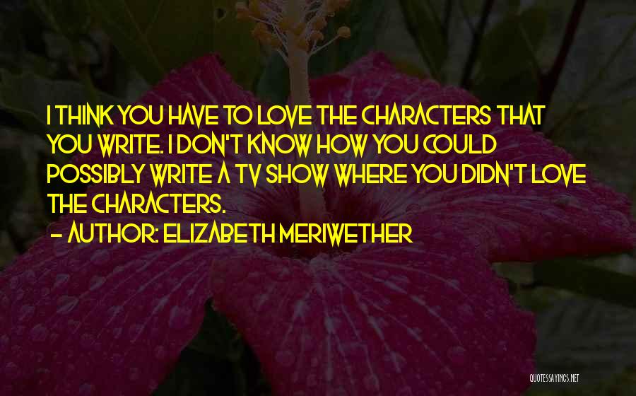 Elizabeth Meriwether Quotes: I Think You Have To Love The Characters That You Write. I Don't Know How You Could Possibly Write A