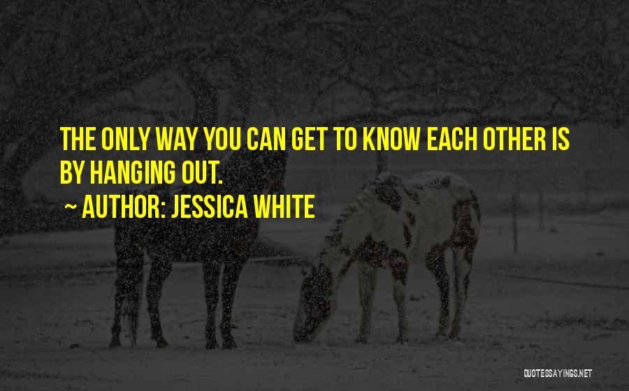 Jessica White Quotes: The Only Way You Can Get To Know Each Other Is By Hanging Out.