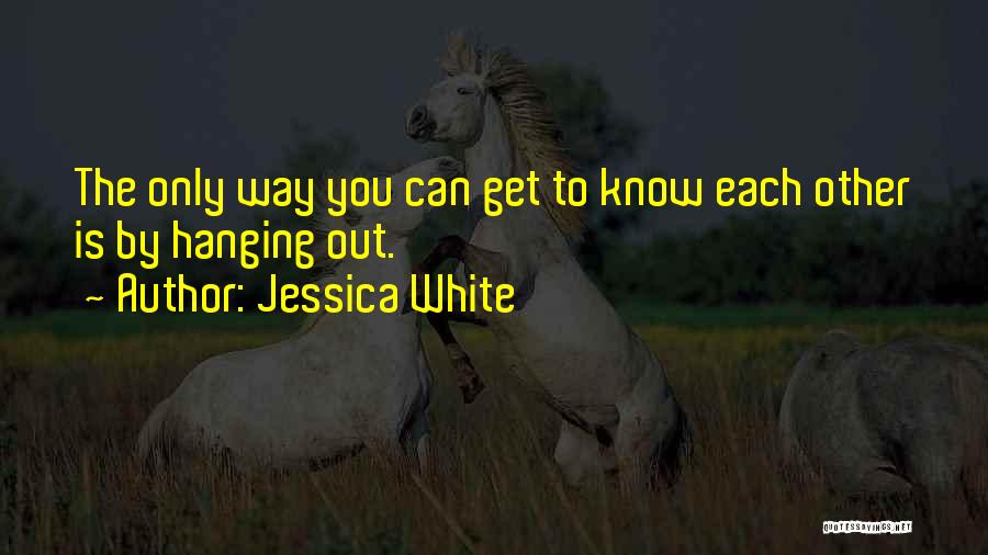 Jessica White Quotes: The Only Way You Can Get To Know Each Other Is By Hanging Out.