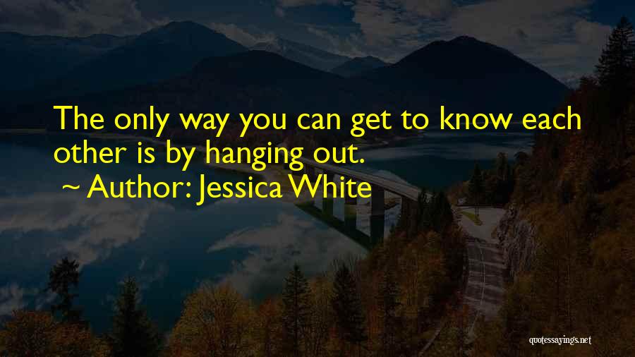 Jessica White Quotes: The Only Way You Can Get To Know Each Other Is By Hanging Out.