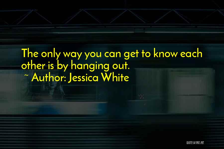 Jessica White Quotes: The Only Way You Can Get To Know Each Other Is By Hanging Out.