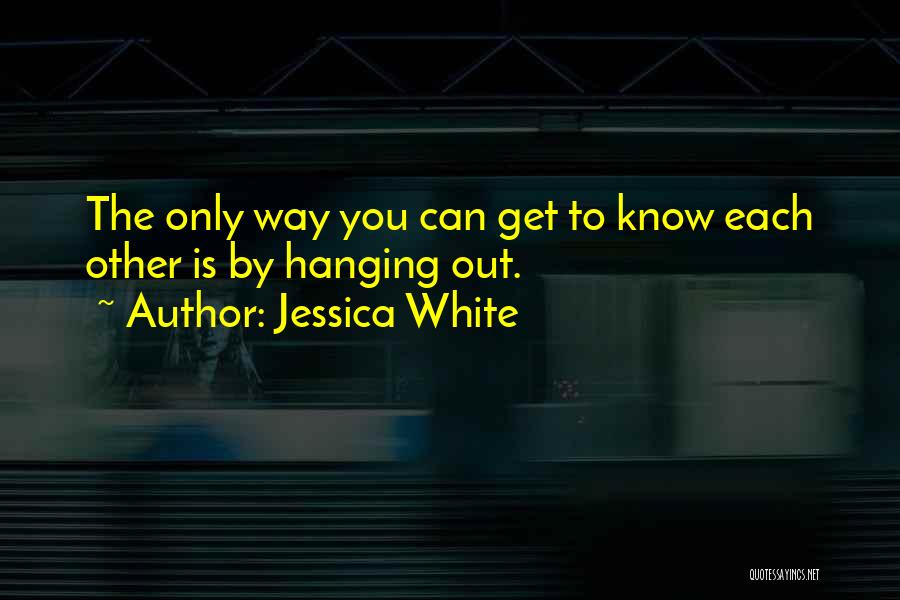 Jessica White Quotes: The Only Way You Can Get To Know Each Other Is By Hanging Out.