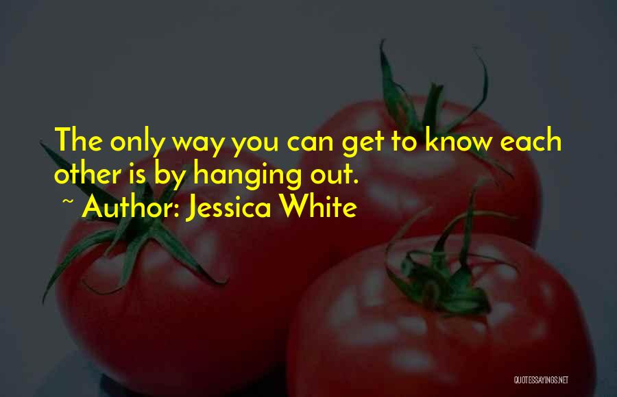 Jessica White Quotes: The Only Way You Can Get To Know Each Other Is By Hanging Out.