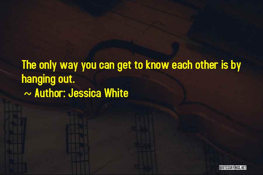 Jessica White Quotes: The Only Way You Can Get To Know Each Other Is By Hanging Out.