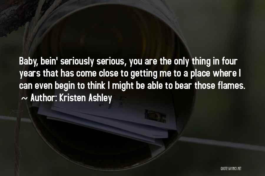 Kristen Ashley Quotes: Baby, Bein' Seriously Serious, You Are The Only Thing In Four Years That Has Come Close To Getting Me To