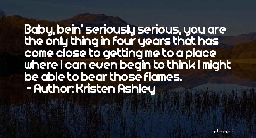 Kristen Ashley Quotes: Baby, Bein' Seriously Serious, You Are The Only Thing In Four Years That Has Come Close To Getting Me To