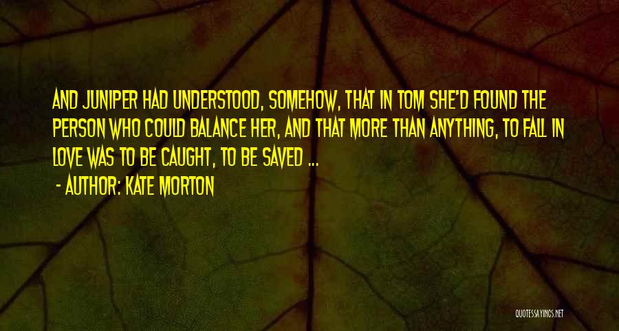 Kate Morton Quotes: And Juniper Had Understood, Somehow, That In Tom She'd Found The Person Who Could Balance Her, And That More Than