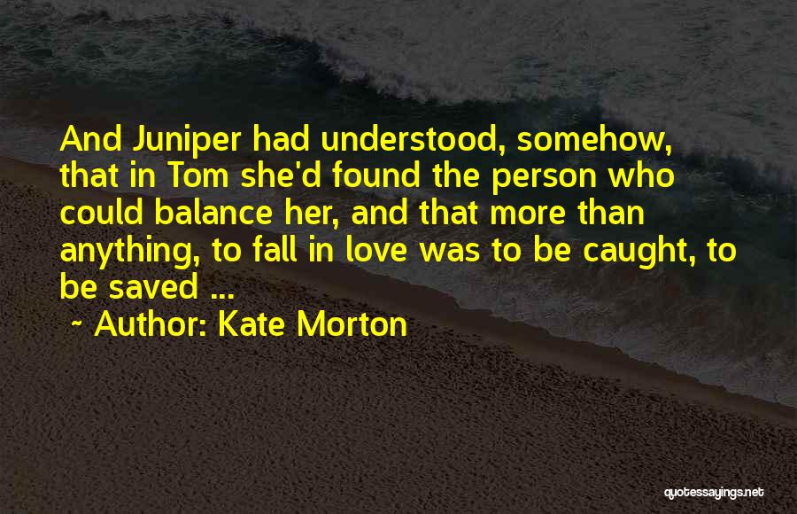 Kate Morton Quotes: And Juniper Had Understood, Somehow, That In Tom She'd Found The Person Who Could Balance Her, And That More Than