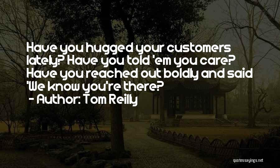 Tom Reilly Quotes: Have You Hugged Your Customers Lately? Have You Told 'em You Care? Have You Reached Out Boldly And Said 'we