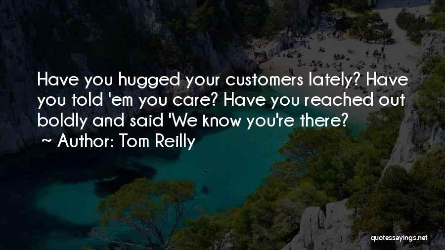 Tom Reilly Quotes: Have You Hugged Your Customers Lately? Have You Told 'em You Care? Have You Reached Out Boldly And Said 'we